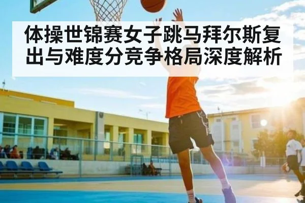体操世锦赛女子跳马拜尔斯复出与难度分竞争格局深度解析