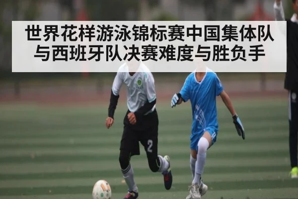 世界花样游泳锦标赛中国集体队与西班牙队决赛难度与胜负手